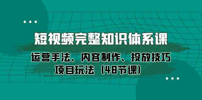 短视频完整知识体系课，运营手法、内容制作、投放技巧项目玩法（48节课）