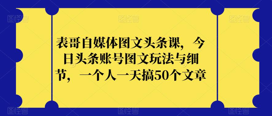 表哥自媒体图文头条课，今日头条账号图文玩法与细节，一个人一天搞50个文章