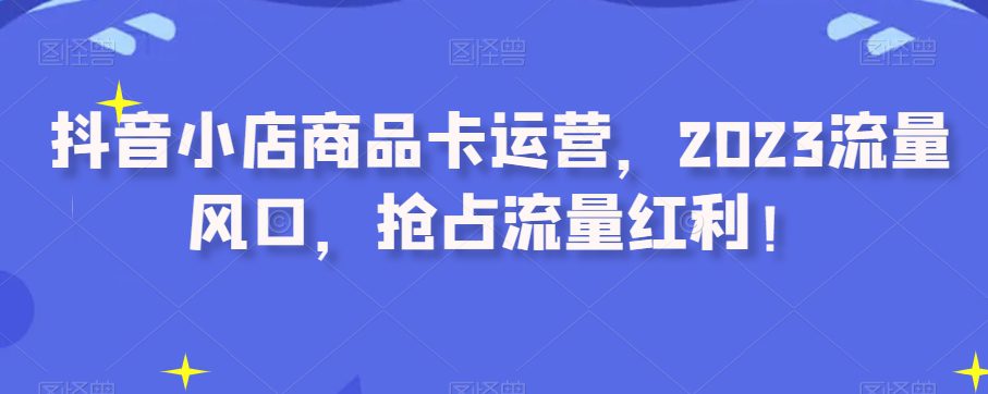 抖音小店商品卡运营，2023流量风口，抢占流量红利！