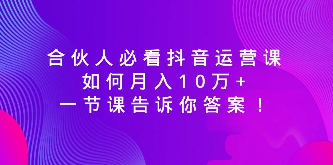 （8824期）合伙人必看抖音运营课，如何月入10万+，一节课告诉你答案！