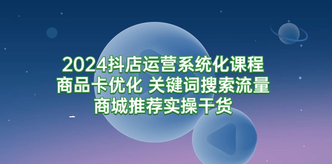 （9438期）2024抖店运营系统化课程：商品卡优化 关键词搜索流量商城推荐实操干货