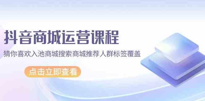 抖音商城运营课程，猜你喜欢入池商城搜索商城推荐人群标签覆盖（67节课）