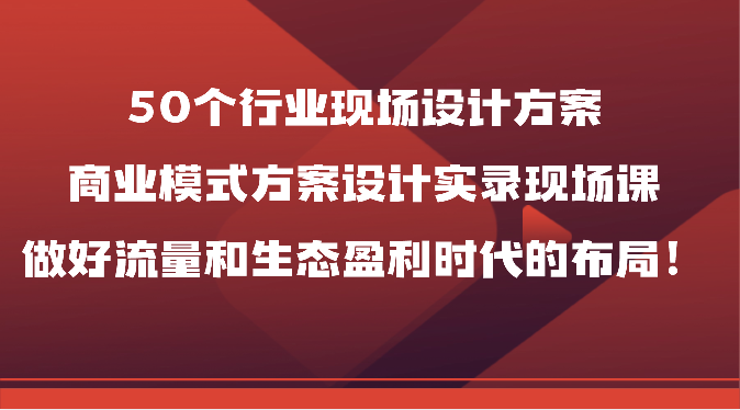 50个行业现场设计方案，商业模式方案设计实录现场课，做好流量和生态盈利时代的布局！