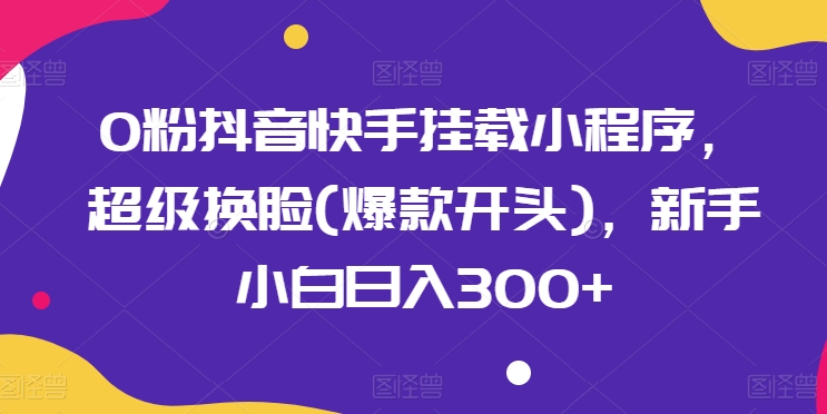 0粉抖音快手挂载小程序，超级换脸(爆款开头)，新手小白日入300+