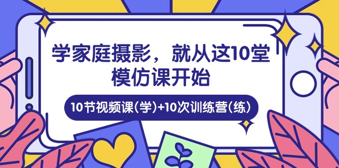 （10582期）学家庭 摄影，就从这10堂模仿课开始 ，10节视频课(学)+10次训练营(练)