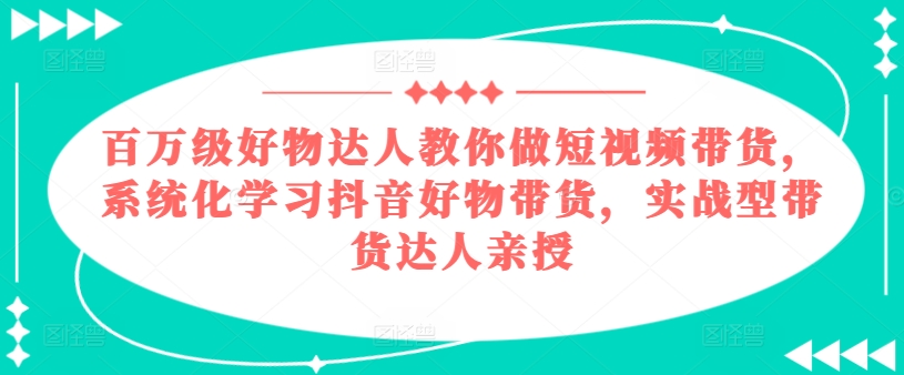 百万级好物达人教你做短视频带货，系统化学习抖音好物带货，实战型带货达人亲授