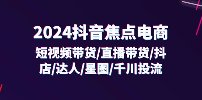 （11794期）2024抖音-焦点电商：短视频带货/直播带货/抖店/达人/星图/千川投流/32节课