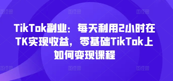 TikTok副业：每天利用2小时在TK实现收益，零基础TikTok上如何变现课程-Azyku.com