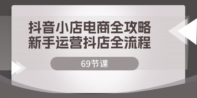 抖音小店电商全攻略，新手运营抖店全流程（69节课）