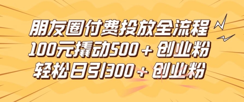 朋友圈高效付费投放全流程，100元撬动500+创业粉，日引流300加精准创业粉