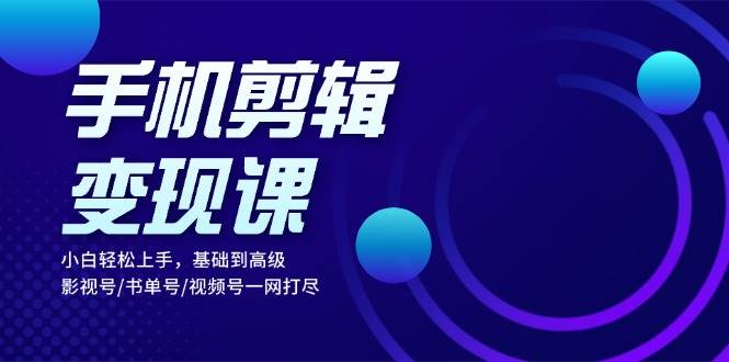 手机剪辑变现课：小白轻松上手，基础到高级 影视号/书单号/视频号一网打尽