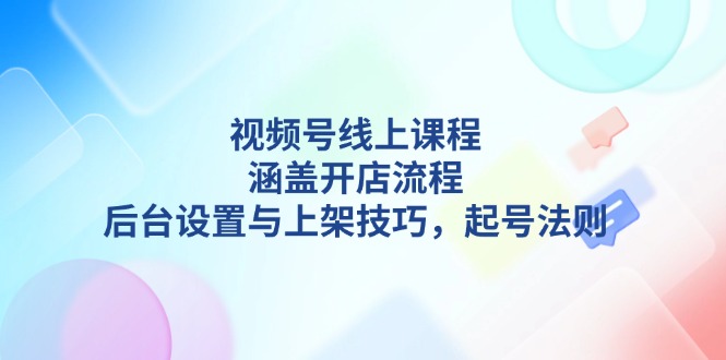 （13881期）视频号线上课程详解，涵盖开店流程，后台设置与上架技巧，起号法则