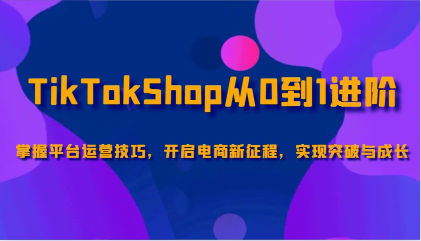 TikTokShop从0到1进阶，掌握平台运营技巧，开启电商新征程，实现突破与成长